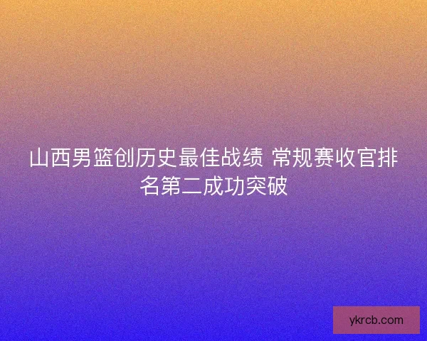 山西男篮创历史最佳战绩 常规赛收官排名第二成功突破