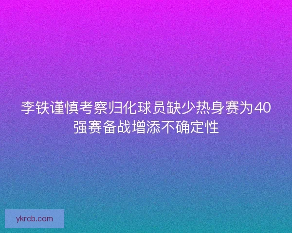 李铁谨慎考察归化球员缺少热身赛为40强赛备战增添不确定性