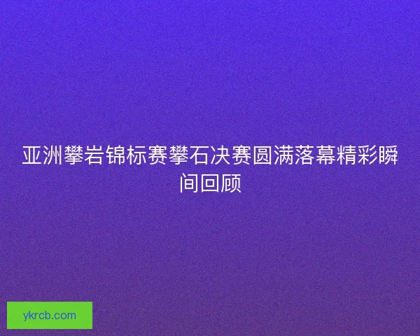 亚洲攀岩锦标赛攀石决赛圆满落幕精彩瞬间回顾