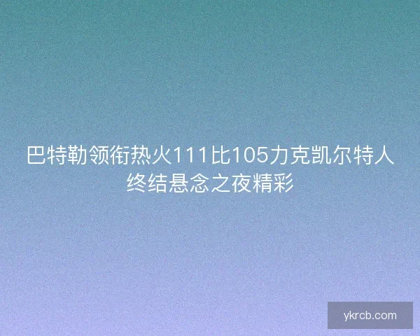 巴特勒领衔热火111比105力克凯尔特人终结悬念之夜精彩 巴特勒领衔热火111比105力克凯尔特人终结悬念之夜精彩