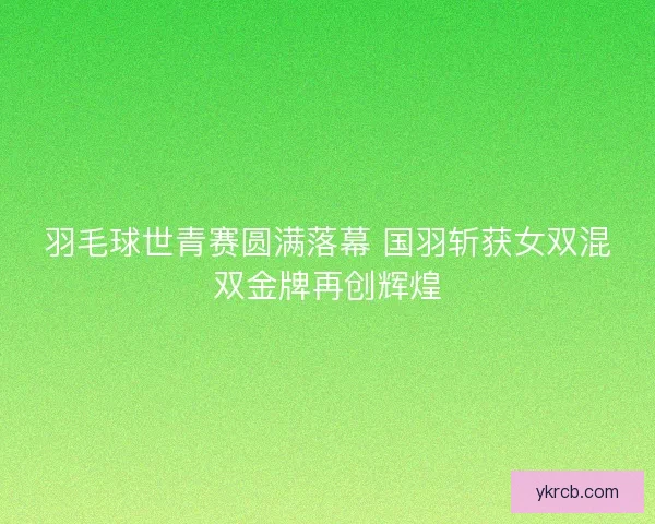 羽毛球世青赛圆满落幕 国羽斩获女双混双金牌再创辉煌 羽毛球世青赛圆满落幕 国羽斩获女双混双金牌再创辉煌