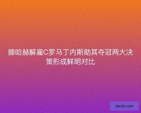 滕哈赫解雇C罗马丁内斯助其夺冠两大决策形成鲜明对比 滕哈赫解雇C罗马丁内斯助其夺冠两大决策形成鲜明对比