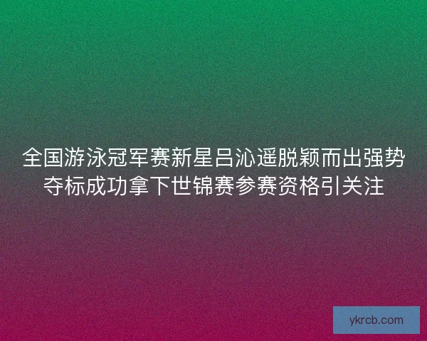 全国游泳冠军赛新星吕沁遥脱颖而出强势夺标成功拿下世锦赛参赛资格引关注