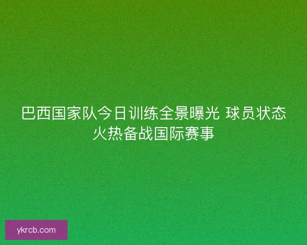 巴西国家队今日训练全景曝光 球员状态火热备战国际赛事 巴西国家队今日训练全景曝光 球员状态火热备战国际赛事
