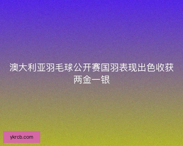 澳大利亚羽毛球公开赛国羽表现出色收获两金一银