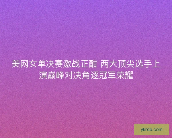 美网女单决赛激战正酣 两大顶尖选手上演巅峰对决角逐冠军荣耀