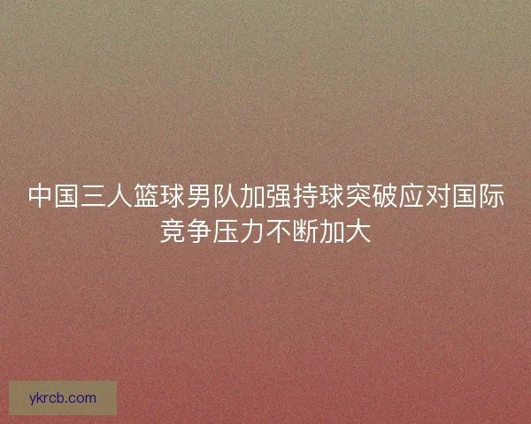 中国三人篮球男队加强持球突破应对国际竞争压力不断加大