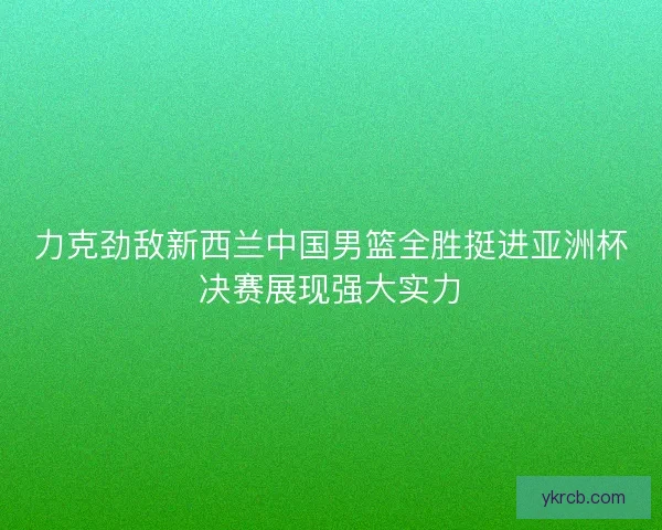力克劲敌新西兰中国男篮全胜挺进亚洲杯决赛展现强大实力