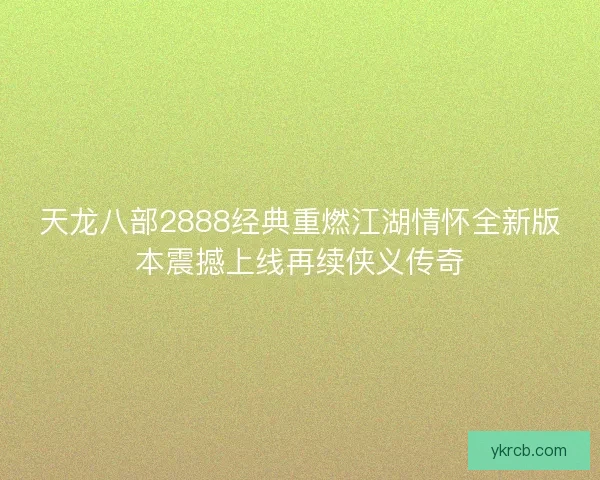 天龙八部2888经典重燃江湖情怀全新版本震撼上线再续侠义传奇
