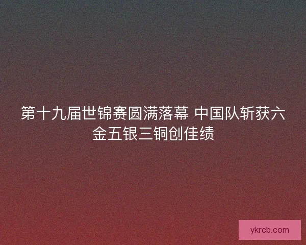 第十九届世锦赛圆满落幕 中国队斩获六金五银三铜创佳绩