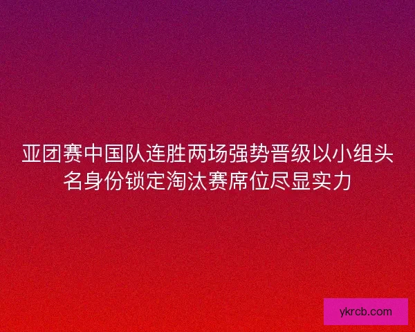 亚团赛中国队连胜两场强势晋级以小组头名身份锁定淘汰赛席位尽显实力